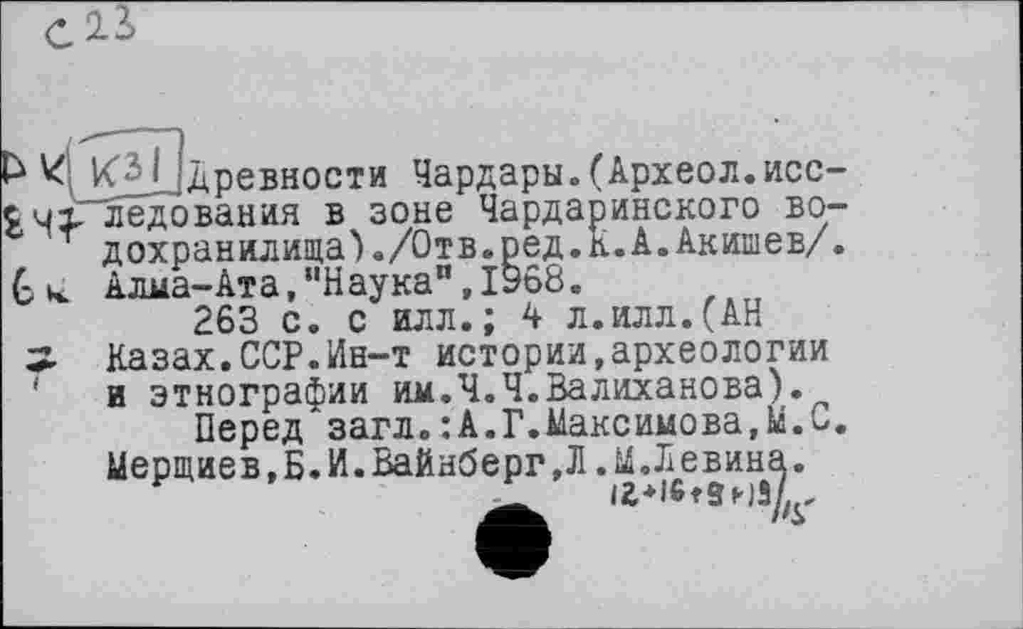 ﻿13>
КДОдревности Чардары»(Археол.исследования в зоне Чардаринского водохранилища)./Отв.ред.К.А. Акишев/ . Алма-Ата,,|Наукап,1968в
263 с. с илл.; 4 л.илл.(АН
Казах.ССР.Ин-т истории,археологии и этнографии им.Ч.Ч.Валиханова).
Перед загл.:А.Г.Максимова,МЛ. Мерщиев,Б.И.Вайнберг,Л.М.Левина.